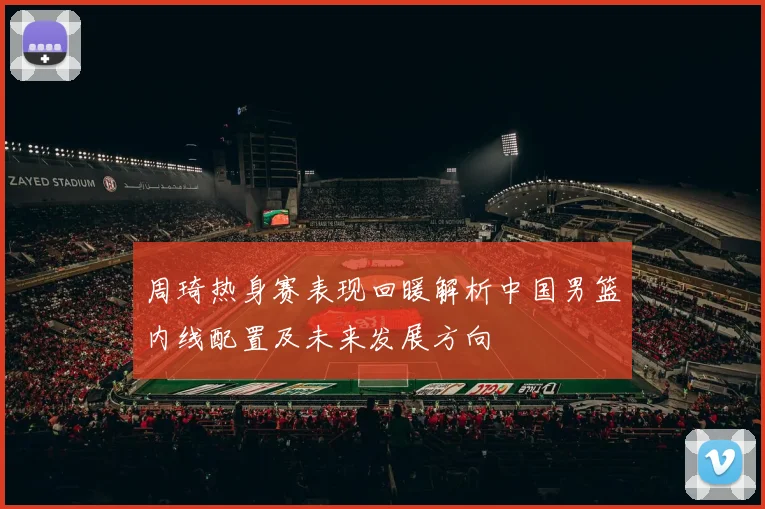 周琦热身赛表现回暖解析中国男篮内线配置及未来发展方向