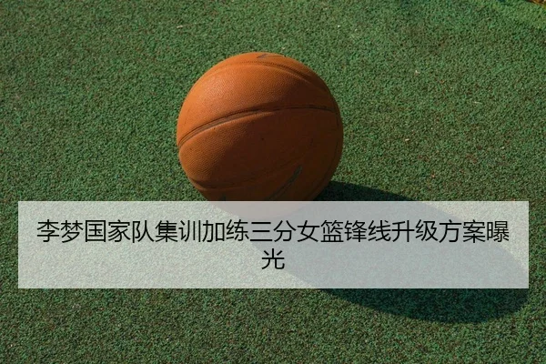 李梦国家队集训加练三分女篮锋线升级方案曝光