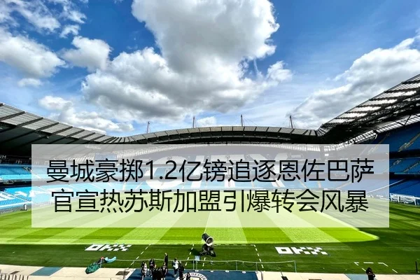 曼城豪掷1.2亿镑追逐恩佐巴萨官宣热苏斯加盟引爆转会风暴