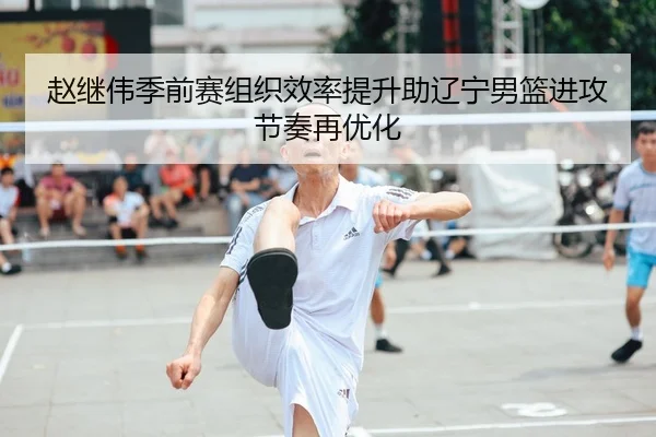 赵继伟季前赛组织效率提升助辽宁男篮进攻节奏再优化